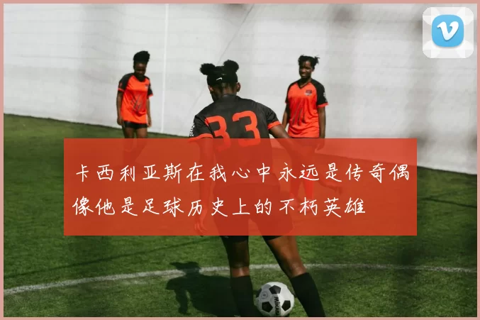 卡西利亚斯在我心中永远是传奇偶像他是足球历史上的不朽英雄