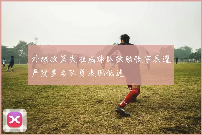 外线投篮失准成球队软肋张宇辰遭严防多名队员表现低迷