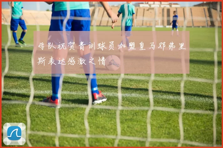 母队祝贺青训球员加盟皇马邓弗里斯表达感激之情