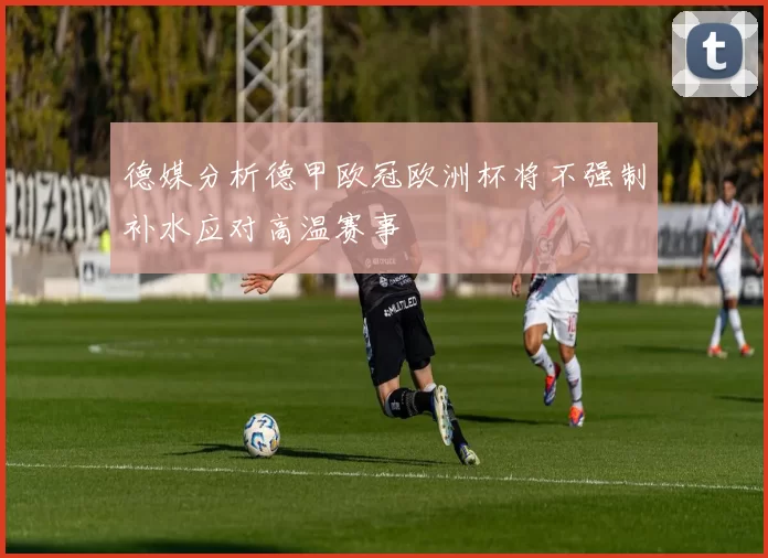 德媒分析德甲欧冠欧洲杯将不强制补水应对高温赛事