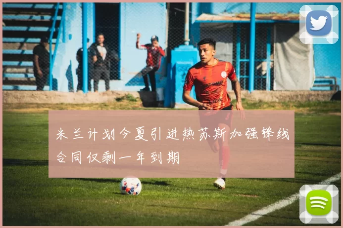 米兰计划今夏引进热苏斯加强锋线合同仅剩一年到期
