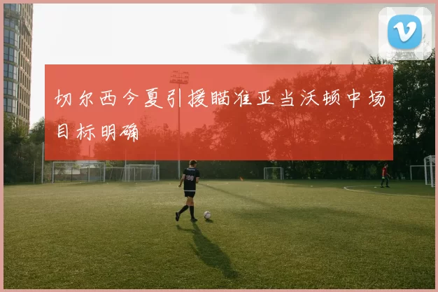 切尔西今夏引援瞄准亚当沃顿中场目标明确