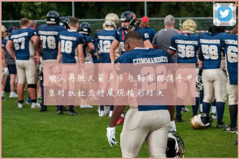 湖人再胜火箭卢卡与勒布朗携手申京对抗杜兰特展现精彩对决