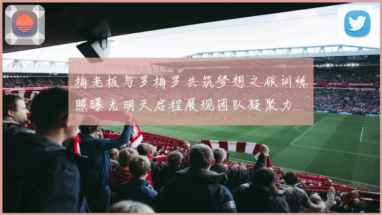 梅老板与罗梅罗共筑梦想之旅训练照曝光明天启程展现团队凝聚力