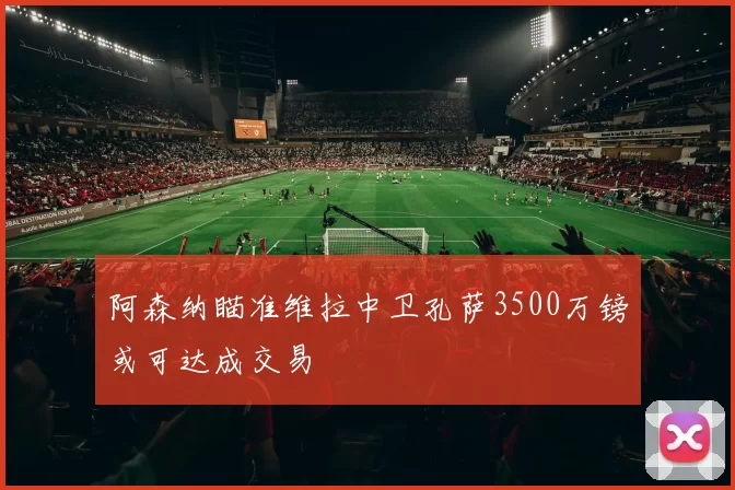 阿森纳瞄准维拉中卫孔萨3500万镑或可达成交易