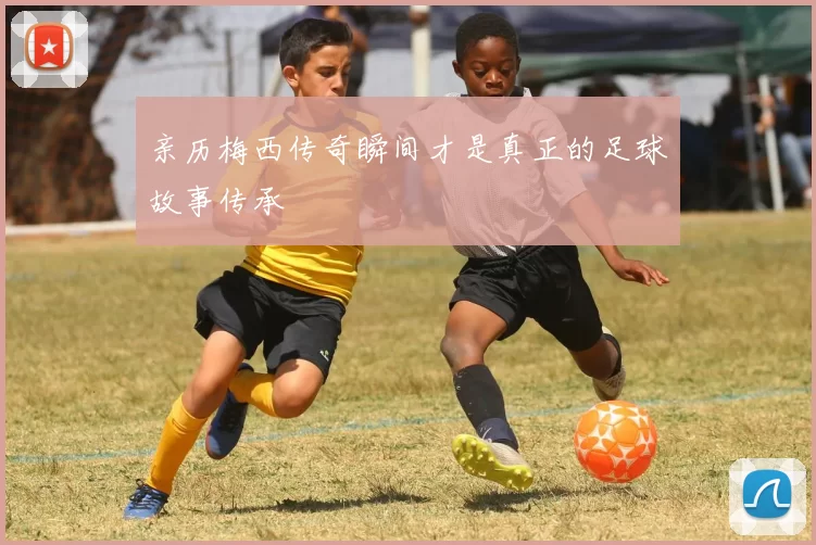 亲历梅西传奇瞬间才是真正的足球故事传承