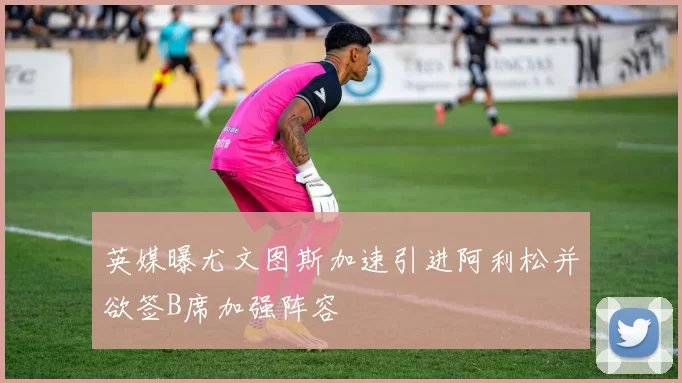 英媒曝尤文图斯加速引进阿利松并欲签B席加强阵容