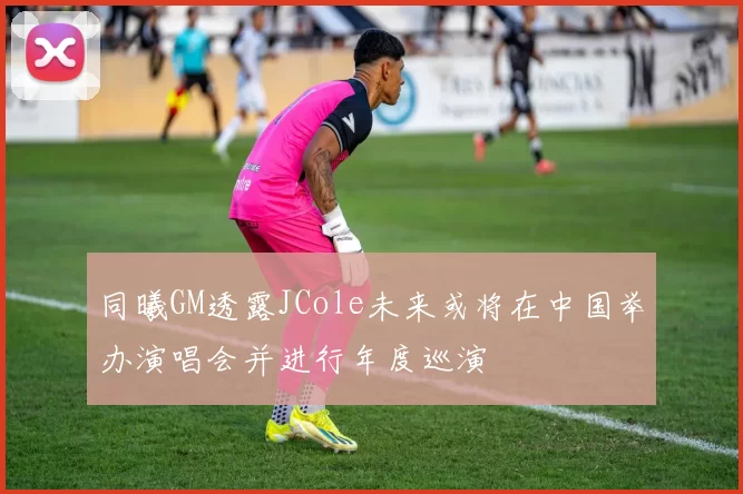 同曦GM透露JCole未来或将在中国举办演唱会并进行年度巡演