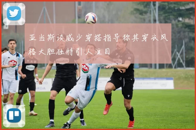 亚当斯谈威少穿搭指导称其穿衣风格大胆独特引人注目