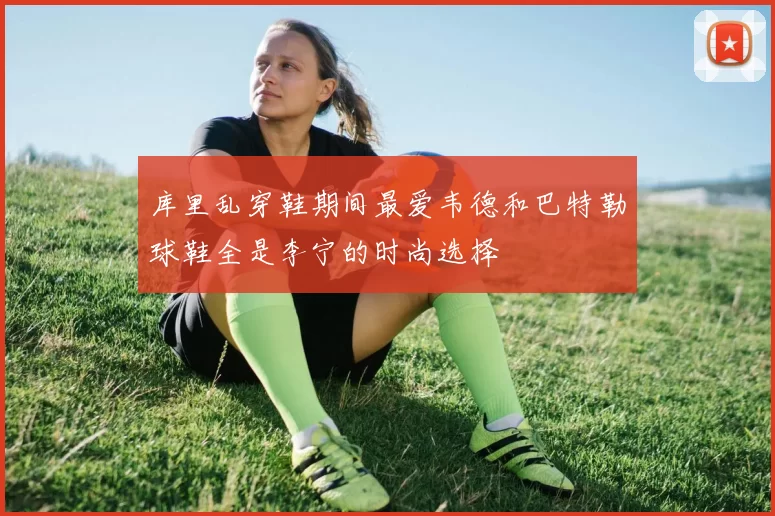 库里乱穿鞋期间最爱韦德和巴特勒球鞋全是李宁的时尚选择