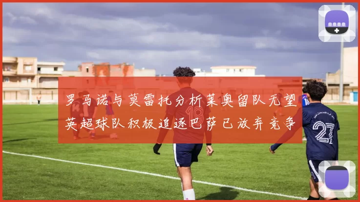 罗马诺与莫雷托分析莱奥留队无望英超球队积极追逐巴萨已放弃竞争