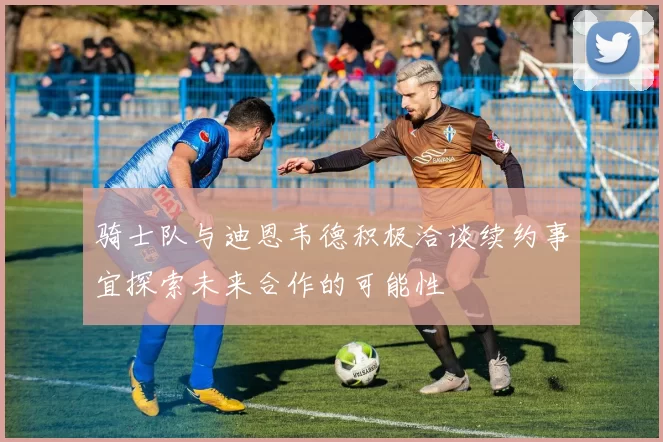 骑士队与迪恩韦德积极洽谈续约事宜探索未来合作的可能性