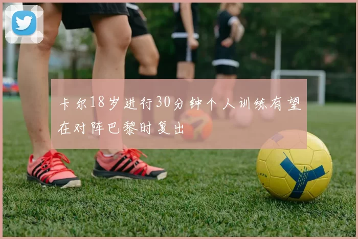 卡尔18岁进行30分钟个人训练有望在对阵巴黎时复出