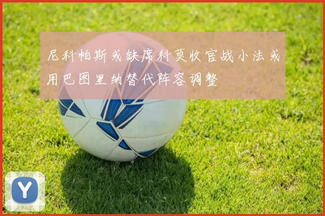 尼科帕斯或缺席科莫收官战小法或用巴图里纳替代阵容调整