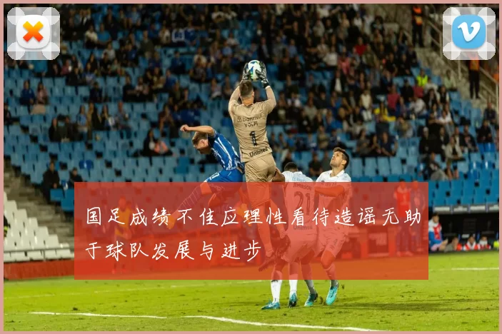 国足成绩不佳应理性看待造谣无助于球队发展与进步