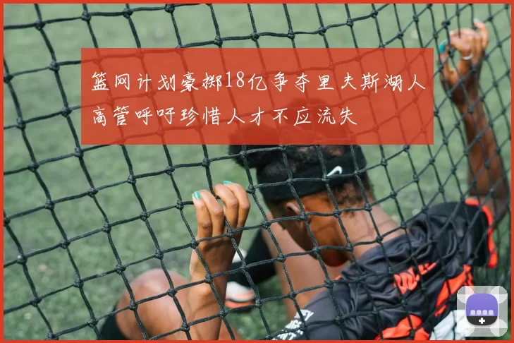 篮网计划豪掷18亿争夺里夫斯湖人高管呼吁珍惜人才不应流失