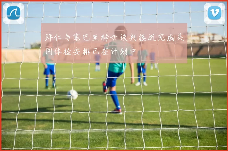 拜仁与塞巴里转会谈判接近完成美国体检安排已在计划中