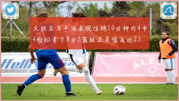 文班亚马半场表现惊艳10分钟内4中4轻松拿下8分5篮板正负值高达23
