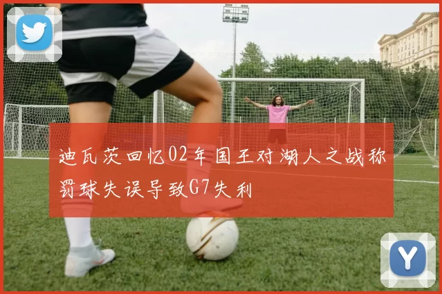 迪瓦茨回忆02年国王对湖人之战称罚球失误导致G7失利