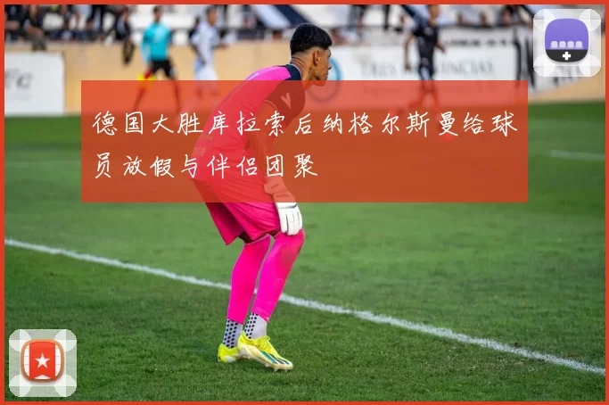德国大胜库拉索后纳格尔斯曼给球员放假与伴侣团聚