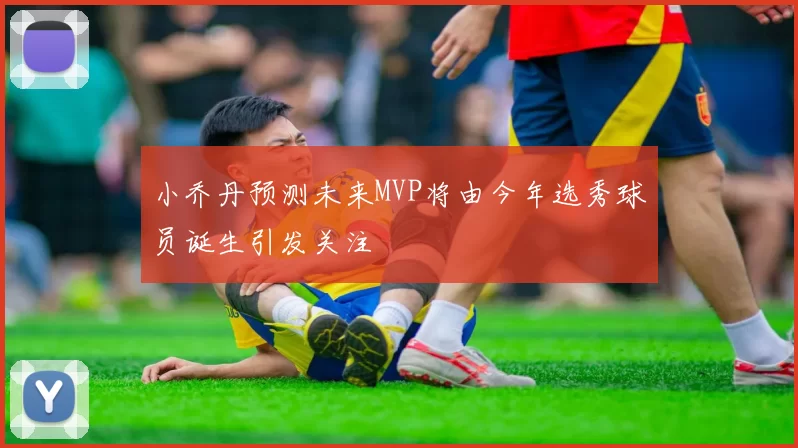 小乔丹预测未来MVP将由今年选秀球员诞生引发关注