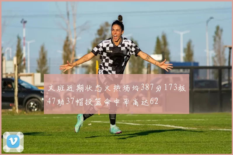 文班近期状态火热场均387分173板47助37帽投篮命中率高达62