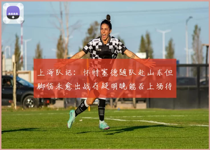 上海队记：怀特塞德随队赴山东但脚伤未愈出战存疑明晚能否上场待定