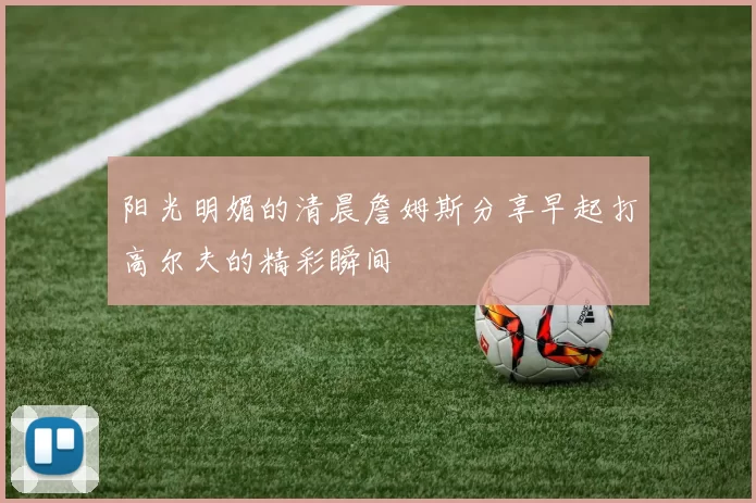 阳光明媚的清晨詹姆斯分享早起打高尔夫的精彩瞬间