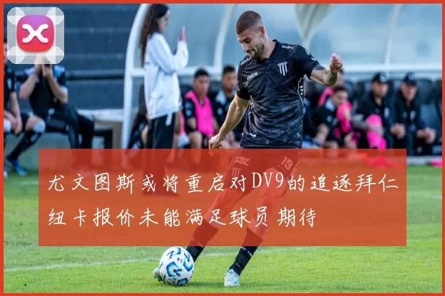 尤文图斯或将重启对DV9的追逐拜仁纽卡报价未能满足球员期待